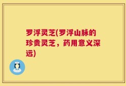 罗浮灵芝(罗浮山脉的珍贵灵芝，药用意义深远)