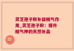 灵芝孢子粉补益精气作用_灵芝孢子粉：提升精气神的天然补品