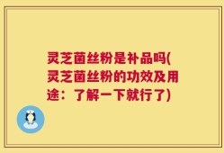 灵芝菌丝粉是补品吗(灵芝菌丝粉的功效及用途：了解一下就行了)
