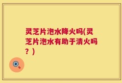 灵芝片泡水降火吗(灵芝片泡水有助于清火吗？)
