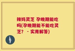 辣妈灵芝 孕晚期能吃吗(孕晚期能不能吃灵芝？ - 实用解答)