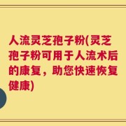 人流灵芝孢子粉(灵芝孢子粉可用于人流术后的康复，助您快速恢复健康)