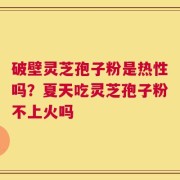 破壁灵芝孢子粉是热性吗？夏天吃灵芝孢子粉不上火吗