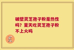 破壁灵芝孢子粉是热性吗？夏天吃灵芝孢子粉不上火吗