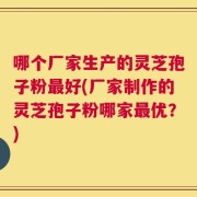 哪个厂家生产的灵芝孢子粉最好(厂家制作的灵芝孢子粉哪家最优？)