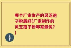 哪个厂家生产的灵芝孢子粉最好(厂家制作的灵芝孢子粉哪家最优？)