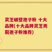 灵芝破壁孢子粉 十大品牌(十大品牌灵芝壳裂孢子粉推荐)