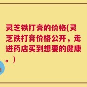 灵芝铁打膏的价格(灵芝铁打膏价格公开，走进药店买到想要的健康。)