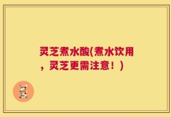 灵芝煮水酸(煮水饮用，灵芝更需注意！)