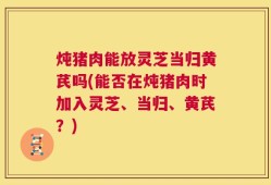 炖猪肉能放灵芝当归黄芪吗(能否在炖猪肉时加入灵芝、当归、黄芪？)