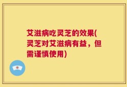 艾滋病吃灵芝的效果(灵芝对艾滋病有益，但需谨慎使用)