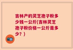 吉林产的灵芝孢子粉多少钱一公斤(吉林灵芝孢子粉价格一公斤是多少？)