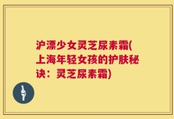 沪漂少女灵芝尿素霜(上海年轻女孩的护肤秘诀：灵芝尿素霜)