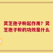 灵芝孢子粉起作用？灵芝孢子粉的功效是什么