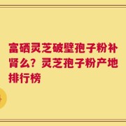 富硒灵芝破壁孢子粉补肾么？灵芝孢子粉产地排行榜