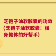 芝孢子油软胶囊的功效(芝孢子油软胶囊：强身健体的好帮手)