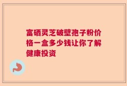 富硒灵芝破壁孢子粉价格一盒多少钱让你了解健康投资