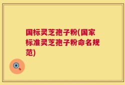 国标灵芝孢子粉(国家标准灵芝孢子粉命名规范)