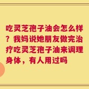 吃灵芝孢子油会怎么样？我妈说她朋友做完治疗吃灵芝孢子油来调理身体，有人用过吗