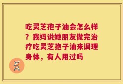 吃灵芝孢子油会怎么样？我妈说她朋友做完治疗吃灵芝孢子油来调理身体，有人用过吗