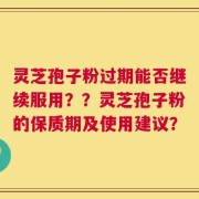 灵芝孢子粉过期能否继续服用？？灵芝孢子粉的保质期及使用建议？