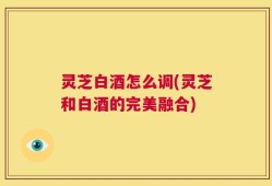 灵芝白酒怎么调(灵芝和白酒的完美融合)