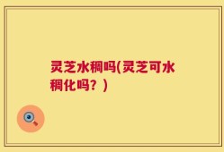 灵芝水稠吗(灵芝可水稠化吗？)