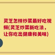 灵芝怎样炒菜最好吃视频(灵芝炒菜新吃法，让你吃出健康和美味)