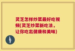 灵芝怎样炒菜最好吃视频(灵芝炒菜新吃法，让你吃出健康和美味)