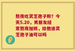 熬夜吃灵芝孢子粉？今天5.20，男朋友经常熬夜加班，给他送灵芝孢子油可以吗