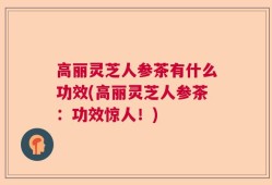高丽灵芝人参茶有什么功效(高丽灵芝人参茶：功效惊人！)