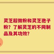 灵芝超微粉和灵芝孢子粉？了解灵芝的不同制品及其功效？