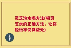灵芝泡水喝方法(喝灵芝水的正确方法，让你轻松享受其益处)