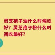 灵芝孢子油什么时候吃好？灵芝孢子粉什么时间吃最好？