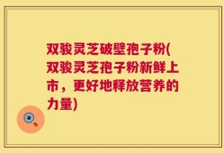 双骏灵芝破壁孢子粉(双骏灵芝孢子粉新鲜上市，更好地释放营养的力量)