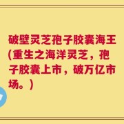 破壁灵芝孢子胶囊海王(重生之海洋灵芝，孢子胶囊上市，破万亿市场。)