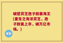 破壁灵芝孢子胶囊海王(重生之海洋灵芝，孢子胶囊上市，破万亿市场。)