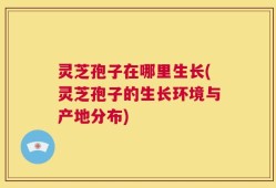 灵芝孢子在哪里生长(灵芝孢子的生长环境与产地分布)