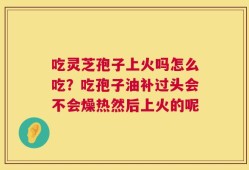 吃灵芝孢子上火吗怎么吃？吃孢子油补过头会不会燥热然后上火的呢