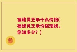 福建灵芝米什么价格(福建灵芝米价格现状，你知多少？)