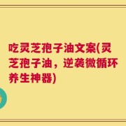 吃灵芝孢子油文案(灵芝孢子油，逆袭微循环养生神器)