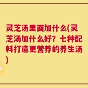 灵芝汤里面加什么(灵芝汤加什么好？七种配料打造更营养的养生汤)