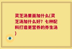 灵芝汤里面加什么(灵芝汤加什么好？七种配料打造更营养的养生汤)