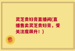 灵芝贵妇膏直播间(直播售卖灵芝贵妇膏，受关注度飙升！)