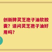 创新牌灵芝孢子油软胶囊？请问灵芝孢子油好用吗？