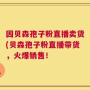 因贝森孢子粉直播卖货(贝森孢子粉直播带货，火爆销售！