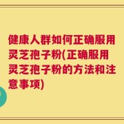 健康人群如何正确服用灵芝孢子粉(正确服用灵芝孢子粉的方法和注意事项)