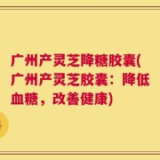 广州产灵芝降糖胶囊(广州产灵芝胶囊：降低血糖，改善健康)