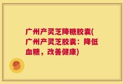 广州产灵芝降糖胶囊(广州产灵芝胶囊：降低血糖，改善健康)
