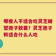 哪些人不适合吃灵芝破壁孢子胶囊？灵芝孢子粉适合什么人吃